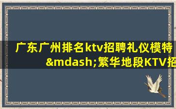 广东广州排名ktv招聘礼仪模特—繁华地段KTV招聘各族女神