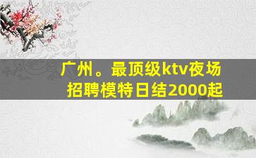 广州。最顶级ktv夜场招聘模特日结2000起