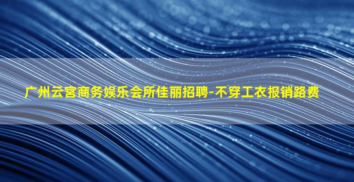 广州云宫商务娱乐会所佳丽招聘-不穿工衣报销路费