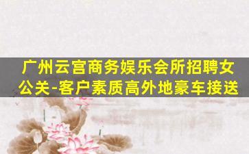 广州云宫商务娱乐会所招聘女公关-客户素质高外地豪车接送