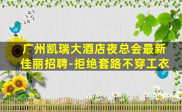 广州凯瑞大酒店夜总会最新佳丽招聘-拒绝套路不穿工衣