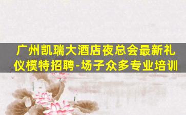 广州凯瑞大酒店夜总会最新礼仪模特招聘-场子众多专业培训