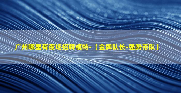 广州哪里有夜场招聘模特-【金牌队长-强势带队】