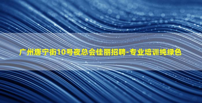 广州唐宁街10号夜总会佳丽招聘-专业培训纯绿色
