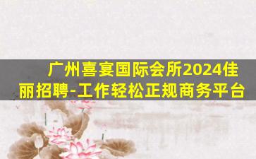 广州喜宴国际会所2024佳丽招聘-工作轻松正规商务平台