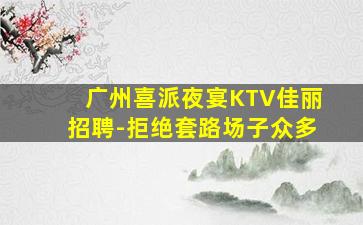 广州喜派夜宴KTV佳丽招聘-拒绝套路场子众多