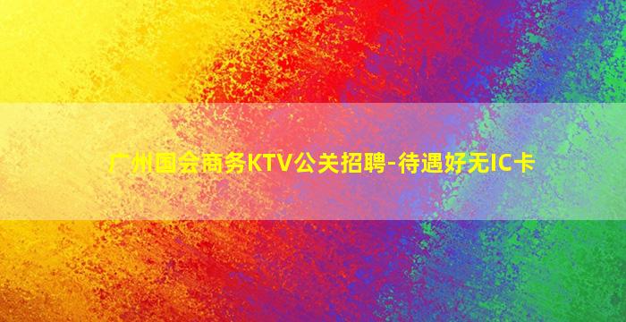 广州国会商务KTV公关招聘-待遇好无IC卡