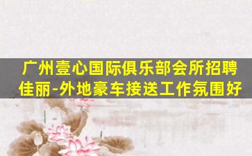 广州壹心国际俱乐部会所招聘佳丽-外地豪车接送工作氛围好