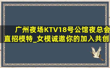 广州夜场KTV18号公馆夜总会直招模特_女模诚邀你的加入共创2019夜场致富！