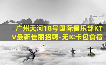 广州天河18号国际俱乐部KTV最新佳丽招聘-无IC卡包食宿