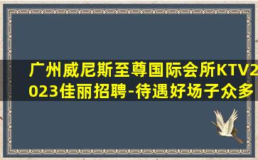 广州威尼斯至尊国际会所KTV2023佳丽招聘-待遇好场子众多