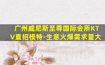 广州威尼斯至尊国际会所KTV直招模特-生意火爆需求量大