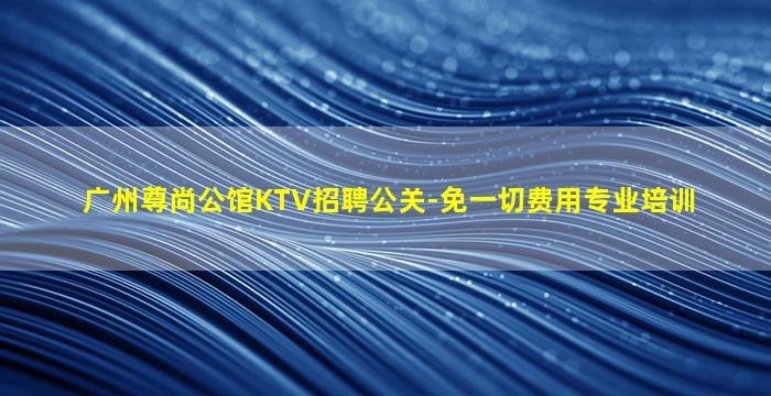 广州尊尚公馆KTV招聘公关-免一切费用专业培训