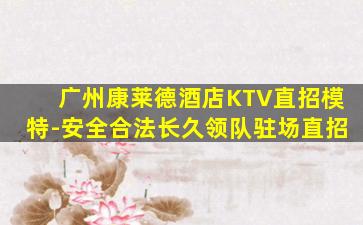 广州康莱德酒店KTV直招模特-安全合法长久领队驻场直招