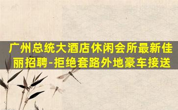 广州总统大酒店休闲会所最新佳丽招聘-拒绝套路外地豪车接送
