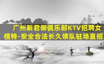 广州新君御俱乐部KTV招聘女模特-安全合法长久领队驻场直招