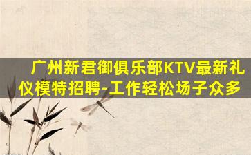 广州新君御俱乐部KTV最新礼仪模特招聘-工作轻松场子众多