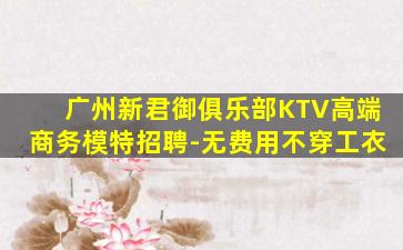 广州新君御俱乐部KTV高端商务模特招聘-无费用不穿工衣