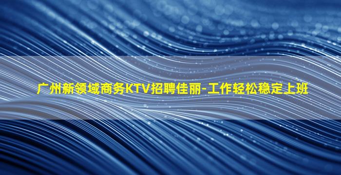 广州新领域商务KTV招聘佳丽-工作轻松稳定上班