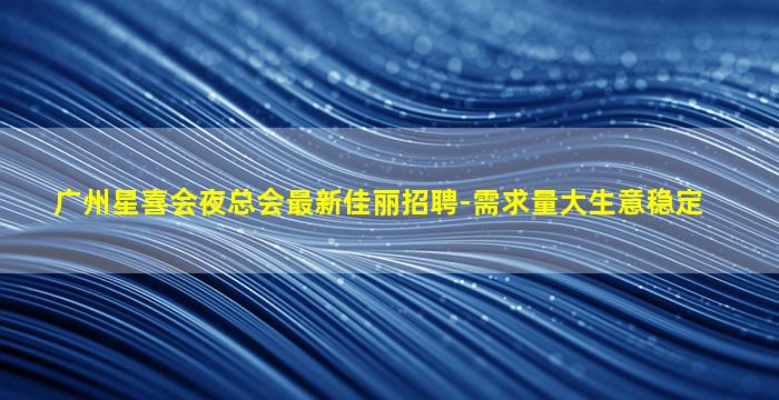 广州星喜会夜总会最新佳丽招聘-需求量大生意稳定