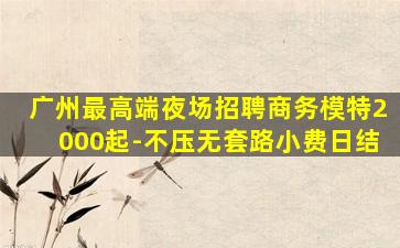 广州最高端夜场招聘商务模特2000起-不压无套路小费日结