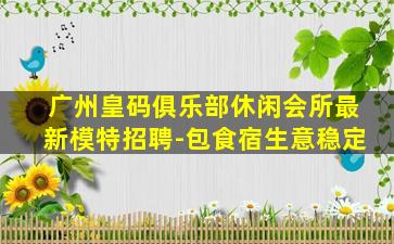 广州皇码俱乐部休闲会所最新模特招聘-包食宿生意稳定