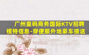 广州皇码商务国际KTV招聘模特信息-穿便服外地豪车接送