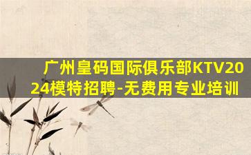 广州皇码国际俱乐部KTV2024模特招聘-无费用专业培训