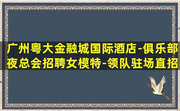 广州粤大金融城国际酒店-俱乐部夜总会招聘女模特-领队驻场直招不穿工衣