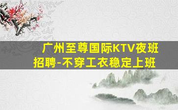 广州至尊国际KTV夜班招聘-不穿工衣稳定上班