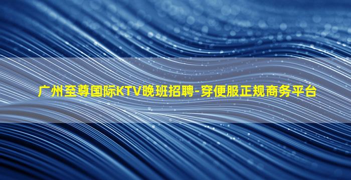 广州至尊国际KTV晚班招聘-穿便服正规商务平台