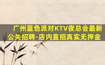 广州蓝色派对KTV夜总会最新公关招聘-店内直招真实无押金