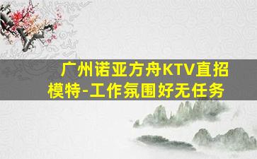 广州诺亚方舟KTV直招模特-工作氛围好无任务