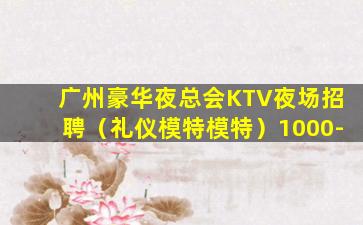 广州豪华夜总会KTV夜场招聘（礼仪模特模特）1000-