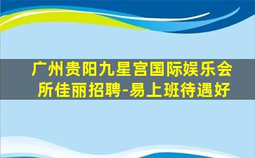 广州贵阳九星宫国际娱乐会所佳丽招聘-易上班待遇好