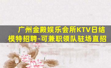 广州金殿娱乐会所KTV日结模特招聘-可兼职领队驻场直招