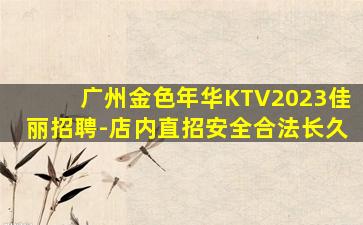 广州金色年华KTV2023佳丽招聘-店内直招安全合法长久