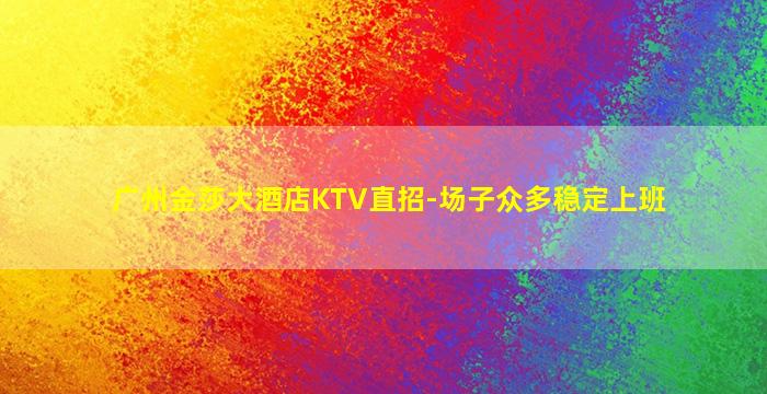 广州金莎大酒店KTV直招-场子众多稳定上班