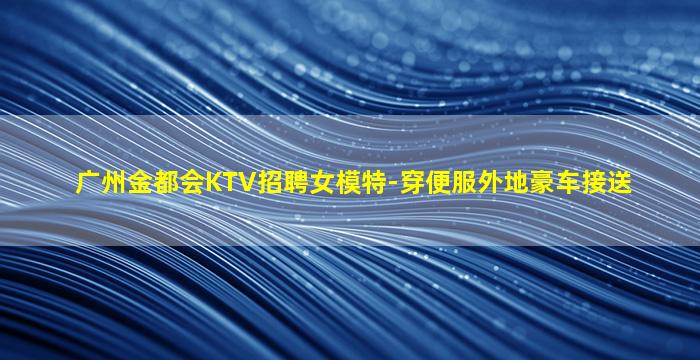 广州金都会KTV招聘女模特-穿便服外地豪车接送