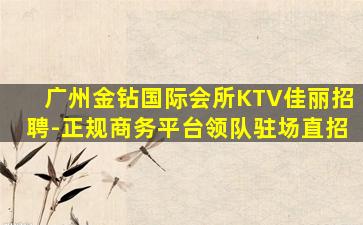 广州金钻国际会所KTV佳丽招聘-正规商务平台领队驻场直招