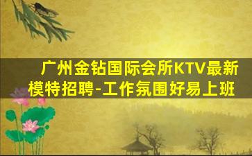 广州金钻国际会所KTV最新模特招聘-工作氛围好易上班