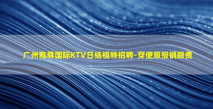广州雅尊国际KTV日结模特招聘-穿便服报销路费