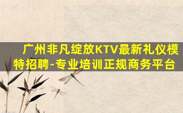 广州非凡绽放KTV最新礼仪模特招聘-专业培训正规商务平台
