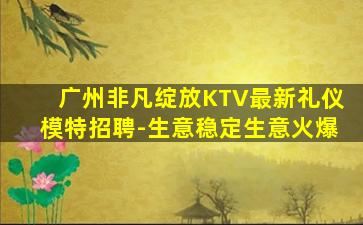 广州非凡绽放KTV最新礼仪模特招聘-生意稳定生意火爆