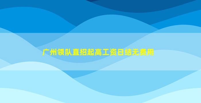 广州领队直招起高工资日结无费用