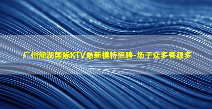 广州麓湖国际KTV最新模特招聘-场子众多客源多