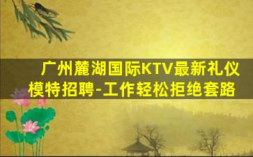 广州麓湖国际KTV最新礼仪模特招聘-工作轻松拒绝套路