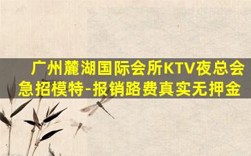 广州麓湖国际会所KTV夜总会急招模特-报销路费真实无押金