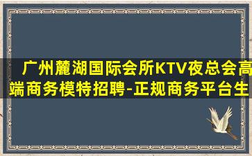 广州麓湖国际会所KTV夜总会高端商务模特招聘-正规商务平台生意稳定