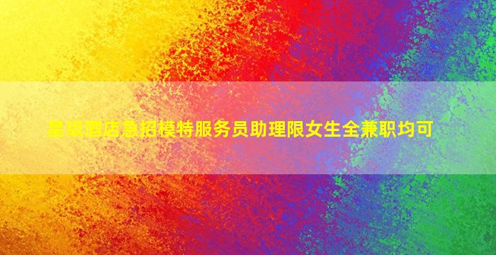 星级酒店急招模特服务员助理限女生全兼职均可